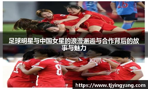 足球明星与中国女星的浪漫邂逅与合作背后的故事与魅力