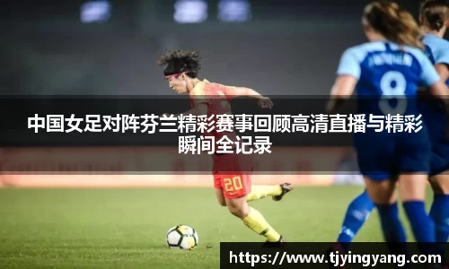 中国女足对阵芬兰精彩赛事回顾高清直播与精彩瞬间全记录