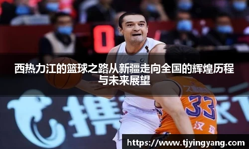 西热力江的篮球之路从新疆走向全国的辉煌历程与未来展望