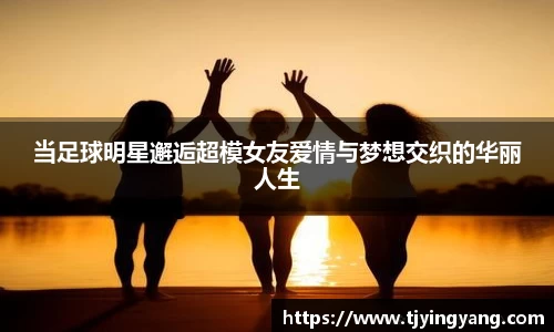 当足球明星邂逅超模女友爱情与梦想交织的华丽人生